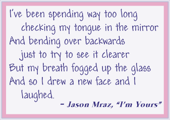 I've been spending way too long checking my tongue in the mirror, And bending over backwards just to try to see it clearer, But my breath fogged up the glass, And so I drew a new face and I laughed. - Jason Mraz, "I'm Yours"